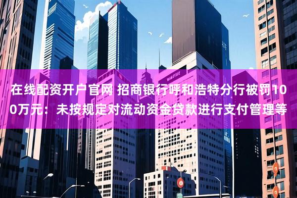 在线配资开户官网 招商银行呼和浩特分行被罚100万元：未按规定对流动资金贷款进行支付管理等