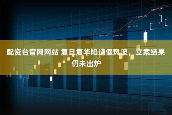 配资台官网网站 复旦复华陷造假风波，立案结果仍未出炉