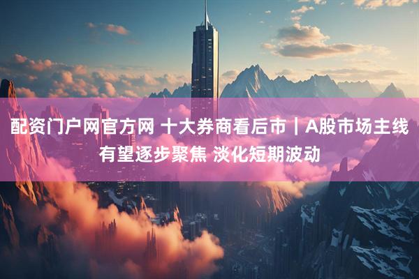 配资门户网官方网 十大券商看后市｜A股市场主线有望逐步聚焦 淡化短期波动