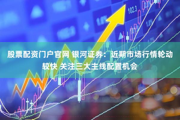 股票配资门户官网 银河证券：近期市场行情轮动较快 关注三大主线配置机会