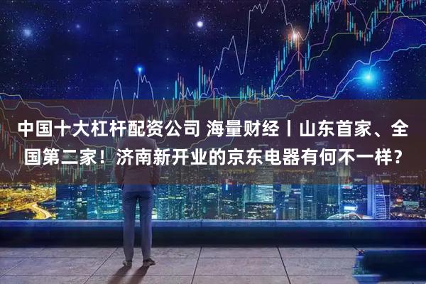 中国十大杠杆配资公司 海量财经丨山东首家、全国第二家！济南新开业的京东电器有何不一样？