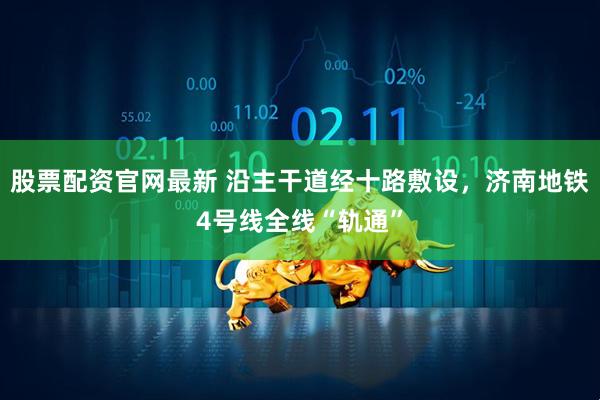 股票配资官网最新 沿主干道经十路敷设，济南地铁4号线全线“轨通”