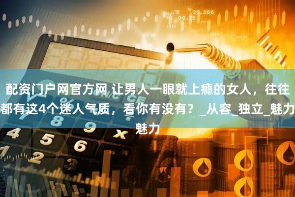 配资门户网官方网 让男人一眼就上瘾的女人，往往都有这4个迷人气质，看你有没有？_从容_独立_魅力