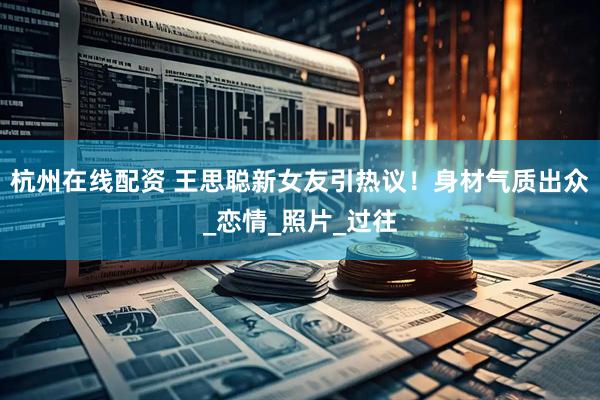 杭州在线配资 王思聪新女友引热议！身材气质出众_恋情_照片_过往