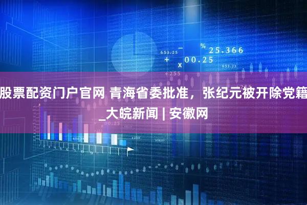 股票配资门户官网 青海省委批准，张纪元被开除党籍_大皖新闻 | 安徽网