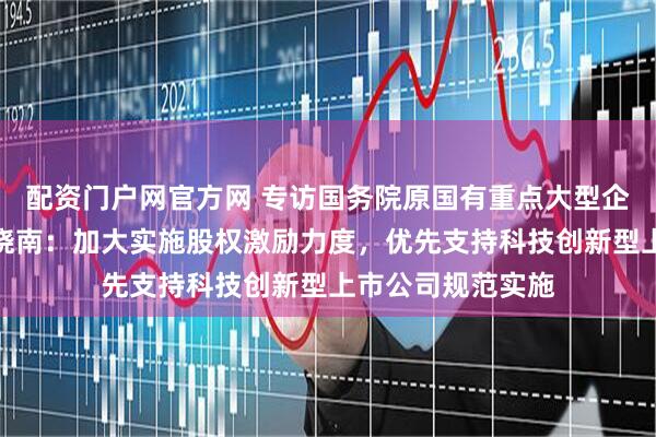 配资门户网官方网 专访国务院原国有重点大型企业监事会主席季晓南：加大实施股权激励力度，优先支持科技创新型上市公司规范实施