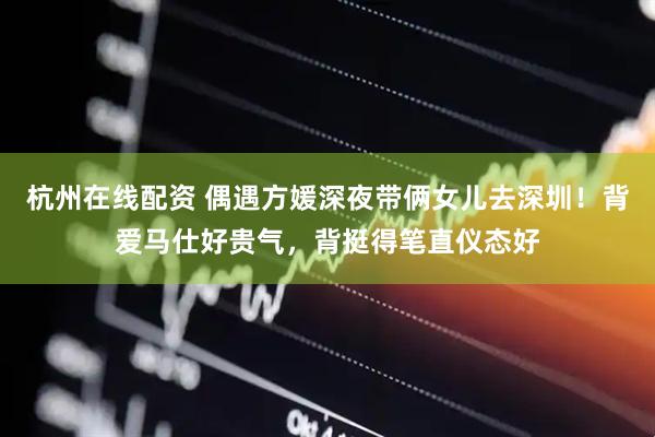 杭州在线配资 偶遇方媛深夜带俩女儿去深圳！背爱马仕好贵气，背挺得笔直仪态好