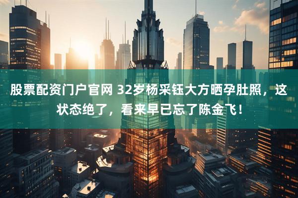 股票配资门户官网 32岁杨采钰大方晒孕肚照，这状态绝了，看来早已忘了陈金飞！