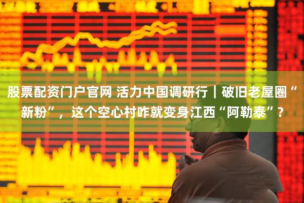 股票配资门户官网 活力中国调研行｜破旧老屋圈“新粉”，这个空心村咋就变身江西“阿勒泰”？