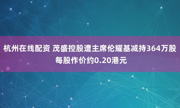 杭州在线配资 茂盛控股遭主席伦耀基减持364万股 每股作价约0.20港元
