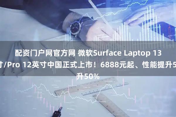 配资门户网官方网 微软Surface Laptop 13英寸/Pro 12英寸中国正式上市！6888元起、性能提升50%