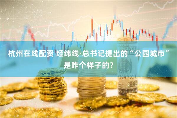 杭州在线配资 经纬线·总书记提出的“公园城市”是咋个样子的？