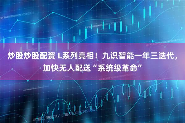 炒股炒股配资 L系列亮相！九识智能一年三迭代，加快无人配送“系统级革命”