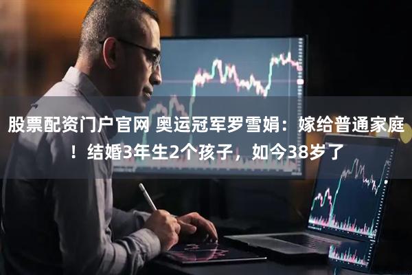 股票配资门户官网 奥运冠军罗雪娟：嫁给普通家庭！结婚3年生2个孩子，如今38岁了