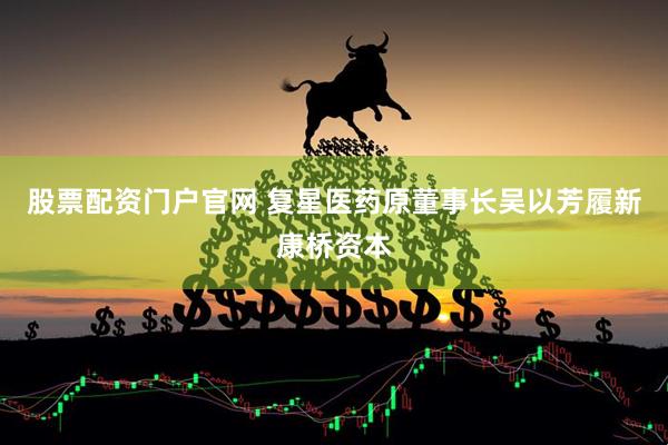 股票配资门户官网 复星医药原董事长吴以芳履新康桥资本