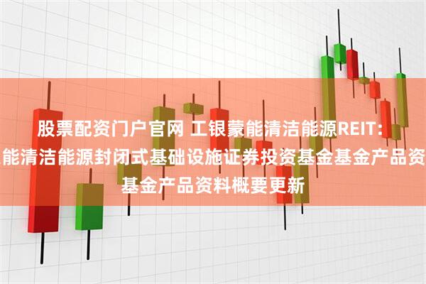 股票配资门户官网 工银蒙能清洁能源REIT: 工银瑞信蒙能清洁能源封闭式基础设施证券投资基金基金产品资料概要更新